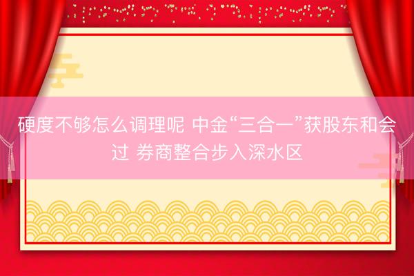 硬度不够怎么调理呢 中金“三合一”获股东和会过 券商整合步入深水区