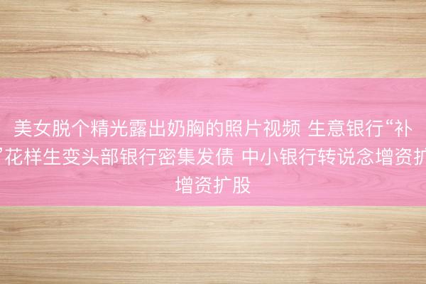 美女脱个精光露出奶胸的照片视频 生意银行“补血”花样生变头部银行密集发债 中小银行转说念增资扩股