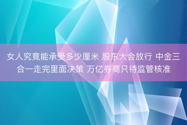 女人究竟能承受多少厘米 股东大会放行 中金三合一走完里面决策 万亿券商只待监管核准
