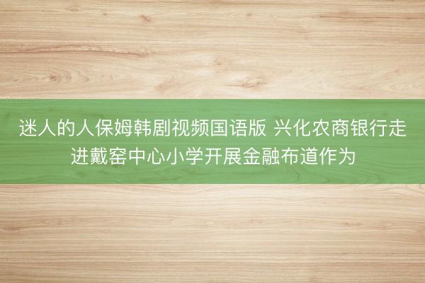 迷人的人保姆韩剧视频国语版 兴化农商银行走进戴窑中心小学开展金融布道作为