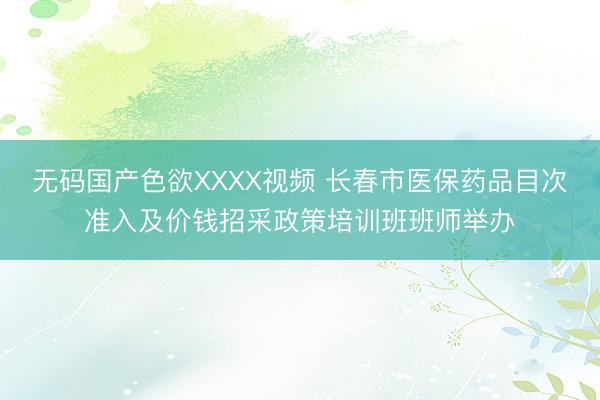 无码国产色欲XXXX视频 长春市医保药品目次准入及价钱招采政策培训班班师举办