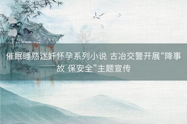 催眠睡熟迷奷怀孕系列小说 古冶交警开展“降事故 保安全”主题宣传