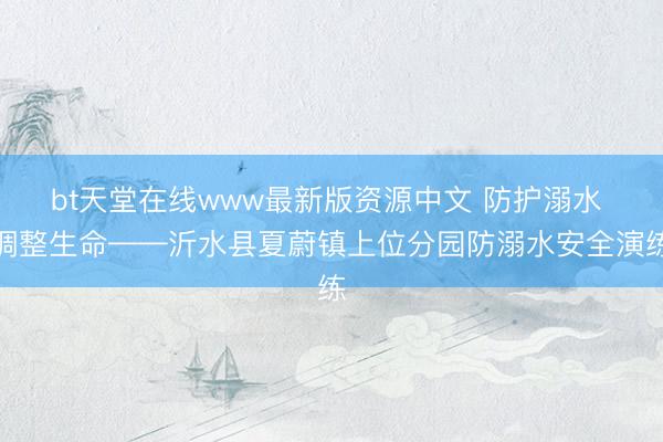 bt天堂在线www最新版资源中文 防护溺水 调整生命——沂水县夏蔚镇上位分园防溺水安全演练