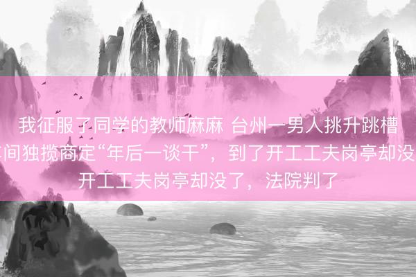我征服了同学的教师麻麻 台州一男人挑升跳槽，与一公司车间独揽商定“年后一谈干”，到了开工工夫岗亭却没了，法院判了
