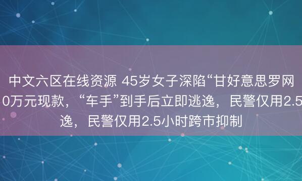 中文六区在线资源 45岁女子深陷“甘好意思罗网”，线下交出10万元现款，“车手”到手后立即逃逸，民警仅用2.5小时跨市抑制