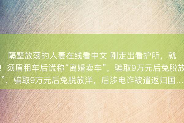 隔壁放荡的人妻在线看中文 刚走出看护所，就被杭州警方戴上手铐！须眉租车后谎称“离婚卖车”，骗取9万元后兔脱放洋，后涉电诈被遣返归国……