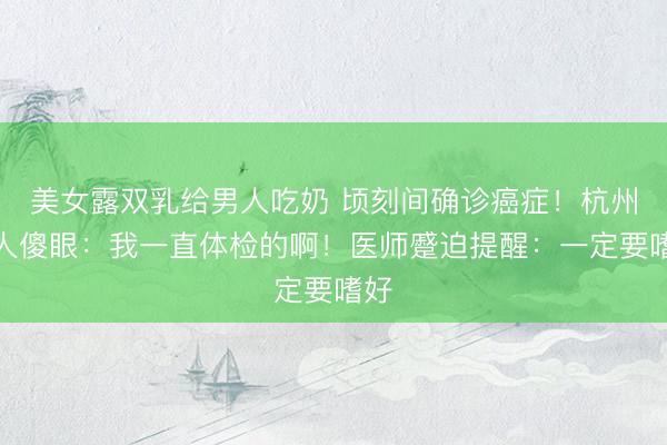 美女露双乳给男人吃奶 顷刻间确诊癌症！杭州男人傻眼：我一直体检的啊！医师蹙迫提醒：一定要嗜好