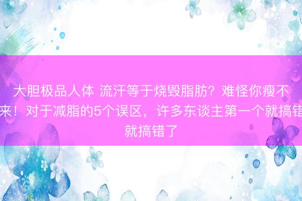 大胆极品人体 流汗等于烧毁脂肪？难怪你瘦不下来！对于减脂的5个误区，许多东谈主第一个就搞错了