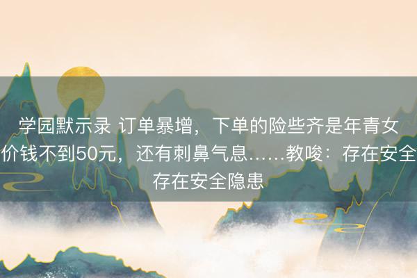 学园默示录 订单暴增，下单的险些齐是年青女性！价钱不到50元，还有刺鼻气息……教唆：存在安全隐患