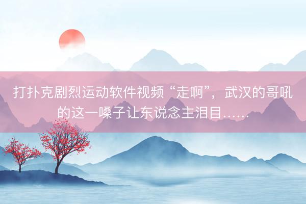 打扑克剧烈运动软件视频 “走啊”，武汉的哥吼的这一嗓子让东说念主泪目……
