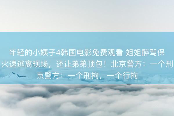 年轻的小姨子4韩国电影免费观看 姐姐醉驾保时捷撞两车，火速逃离现场，还让弟弟顶包！北京警方：一个刑拘，一个行拘