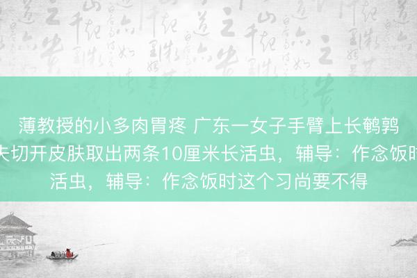 薄教授的小多肉胃疼 广东一女子手臂上长鹌鹑蛋大小肿包，大夫切开皮肤取出两条10厘米长活虫，辅导：作念饭时这个习尚要不得