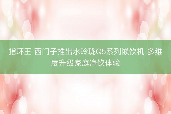 指环王 西门子推出水玲珑Q5系列嵌饮机 多维度升级家庭净饮体验