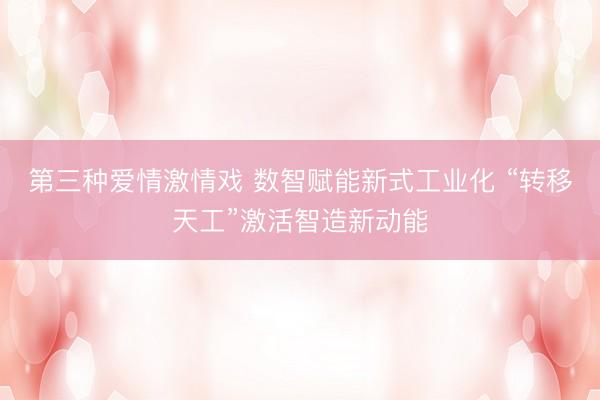 第三种爱情激情戏 数智赋能新式工业化 “转移天工”激活智造新动能