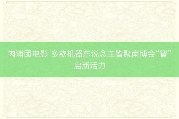 肉浦团电影 多款机器东说念主皆聚南博会“智”启新活力