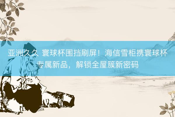 亚洲久久 寰球杯围挡刷屏！海信雪柜携寰球杯专属新品，解锁全屋簇新密码