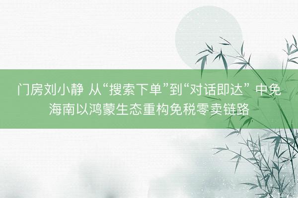 门房刘小静 从“搜索下单”到“对话即达” 中免海南以鸿蒙生态重构免税零卖链路