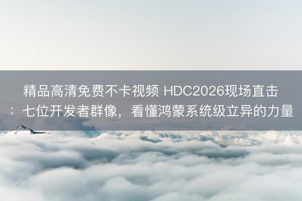 精品高清免费不卡视频 HDC2026现场直击：七位开发者群像，看懂鸿蒙系统级立异的力量