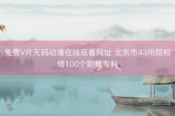 免费V片无码动漫在线观看网址 北京市43所院校增100个职教专科