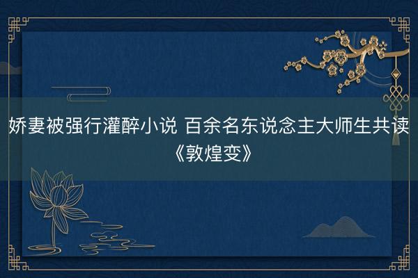 娇妻被强行灌醉小说 百余名东说念主大师生共读《敦煌变》
