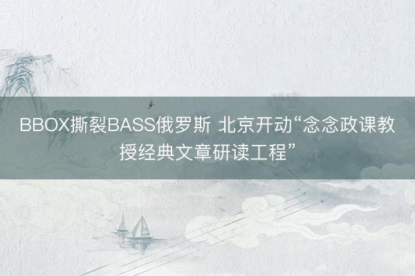 BBOX撕裂BASS俄罗斯 北京开动“念念政课教授经典文章研读工程”
