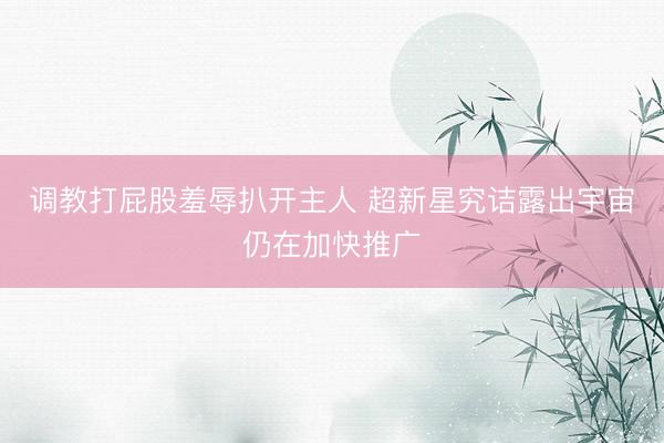 调教打屁股羞辱扒开主人 超新星究诘露出宇宙仍在加快推广