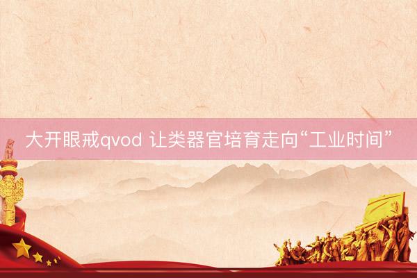 大开眼戒qvod 让类器官培育走向“工业时间”