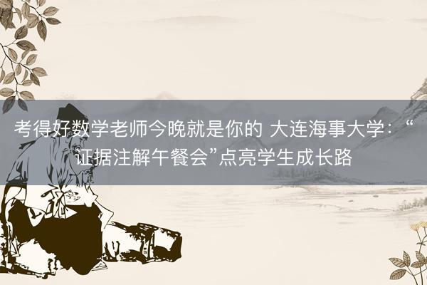 考得好数学老师今晚就是你的 大连海事大学：“证据注解午餐会”点亮学生成长路