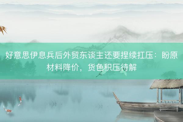 好意思伊息兵后外贸东谈主还要捏续扛压：盼原材料降价，货色积压待解