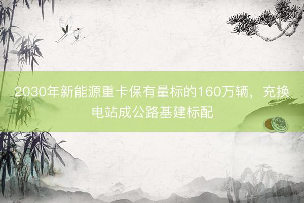 2030年新能源重卡保有量标的160万辆，充换电站成公路基建标配
