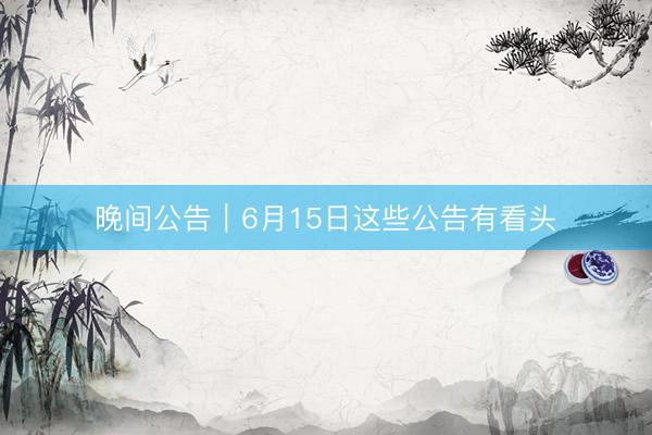 晚间公告｜6月15日这些公告有看头