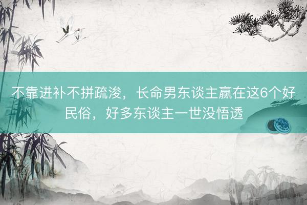 不靠进补不拼疏浚,长命男东谈主赢在这6个好民俗,好多东谈主一世没悟透