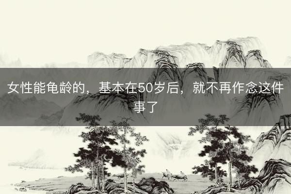 女性能龟龄的，基本在50岁后，就不再作念这件事了