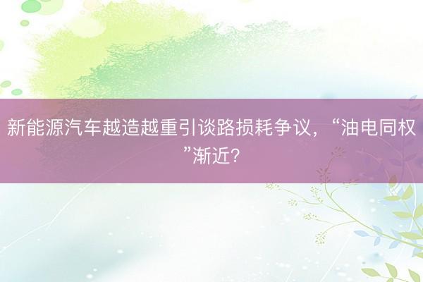 新能源汽车越造越重引谈路损耗争议，“油电同权”渐近？