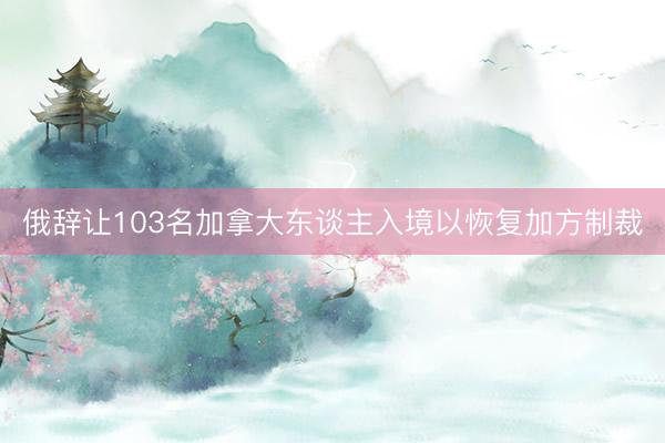 俄辞让103名加拿大东谈主入境以恢复加方制裁