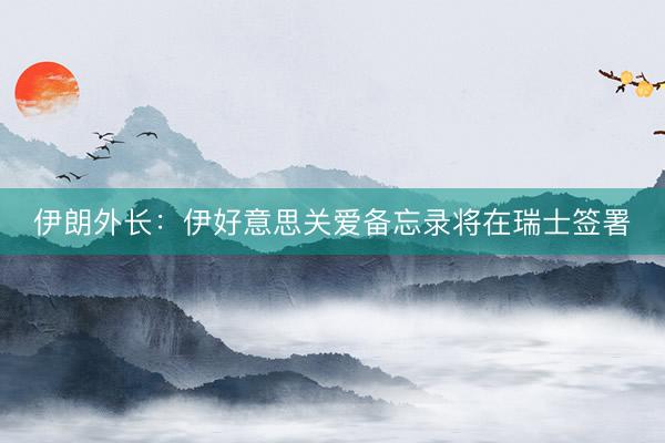 伊朗外长：伊好意思关爱备忘录将在瑞士签署