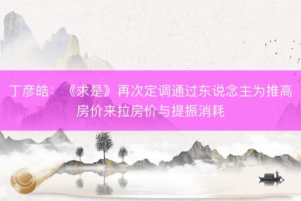 丁彦皓：《求是》再次定调通过东说念主为推高房价来拉房价与提振消耗