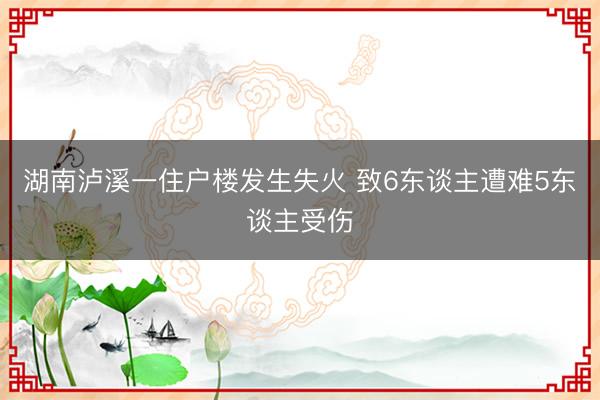湖南泸溪一住户楼发生失火 致6东谈主遭难5东谈主受伤