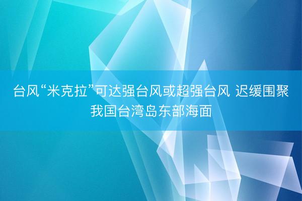 台风“米克拉”可达强台风或超强台风 迟缓围聚我国台湾岛东部海面