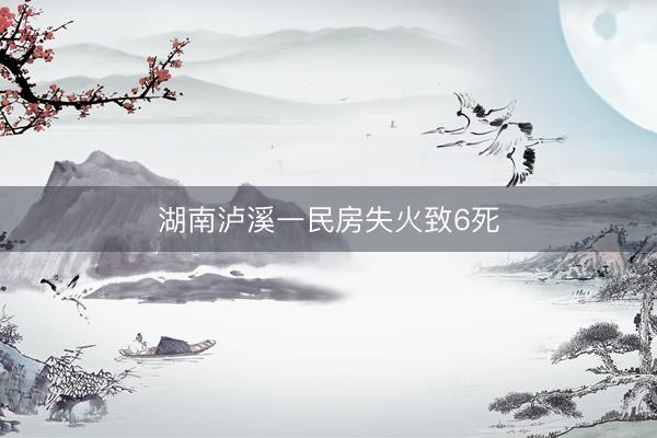 湖南泸溪一民房失火致6死