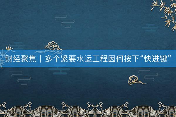 财经聚焦｜多个紧要水运工程因何按下“快进键”