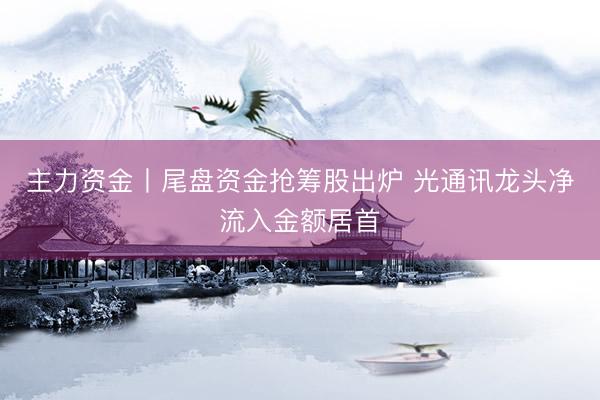 主力资金丨尾盘资金抢筹股出炉 光通讯龙头净流入金额居首