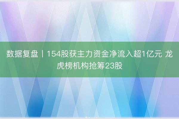 数据复盘丨154股获主力资金净流入超1亿元 龙虎榜机构抢筹23股