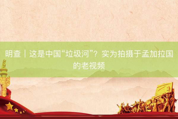 明查｜这是中国“垃圾河”？实为拍摄于孟加拉国的老视频